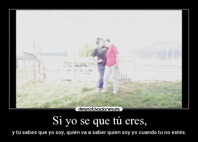 Si yo se que tú eres, - y tú sabes que yo soy, quién va a saber quien soy yo cuando tu no estés.