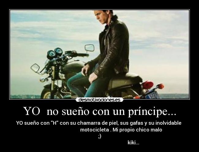 YO  no sueño con un príncipe... - YO sueño con H con su chamarra de piel, sus gafas y su inolvidable 
                                   motocicleta . Mi propio chico malo
;)
                                                       kiki...