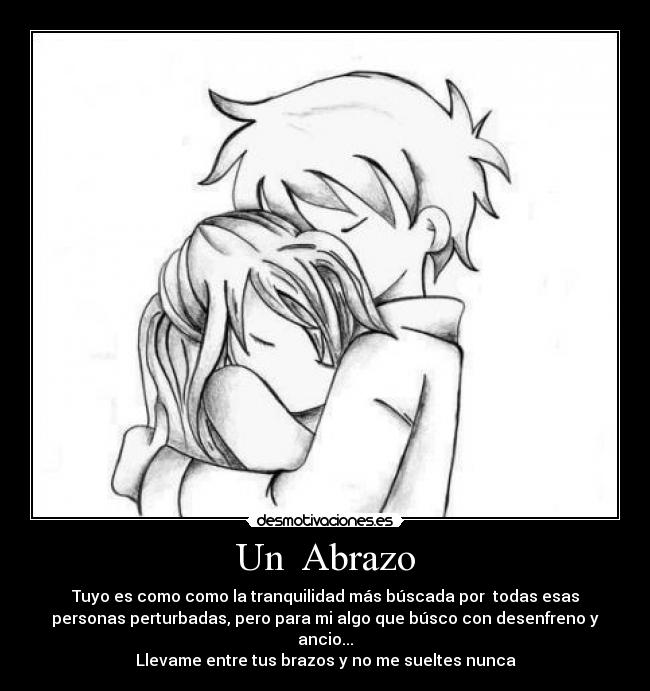 Un  Abrazo - Tuyo es como como la tranquilidad más búscada por  todas esas
personas perturbadas, pero para mi algo que búsco con desenfreno y
ancio...
Llevame entre tus brazos y no me sueltes nunca