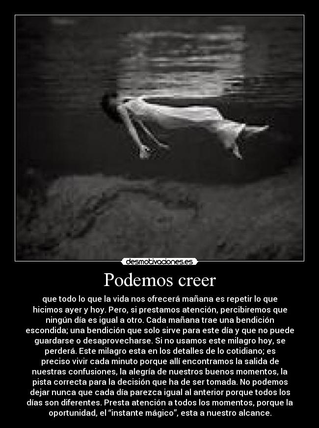 Podemos creer - que todo lo que la vida nos ofrecerá mañana es repetir lo que
hicimos ayer y hoy. Pero, si prestamos atención, percibiremos que
ningún día es igual a otro. Cada mañana trae una bendición
escondida; una bendición que solo sirve para este día y que no puede
guardarse o desaprovecharse. Si no usamos este milagro hoy, se
perderá. Este milagro esta en los detalles de lo cotidiano; es
preciso vivir cada minuto porque allí encontramos la salida de
nuestras confusiones, la alegría de nuestros buenos momentos, la
pista correcta para la decisión que ha de ser tomada. No podemos
dejar nunca que cada día parezca igual al anterior porque todos los
días son diferentes. Presta atención a todos los momentos, porque la
oportunidad, el “instante mágico”, esta a nuestro alcance.