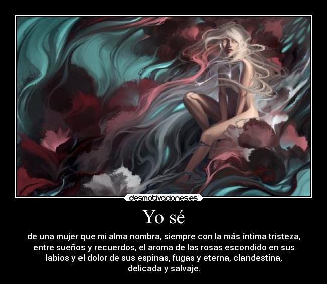 Yo sé - de una mujer que mi alma nombra, siempre con la más íntima tristeza,
entre sueños y recuerdos, el aroma de las rosas escondido en sus
labios y el dolor de sus espinas, fugas y eterna, clandestina,
delicada y salvaje.