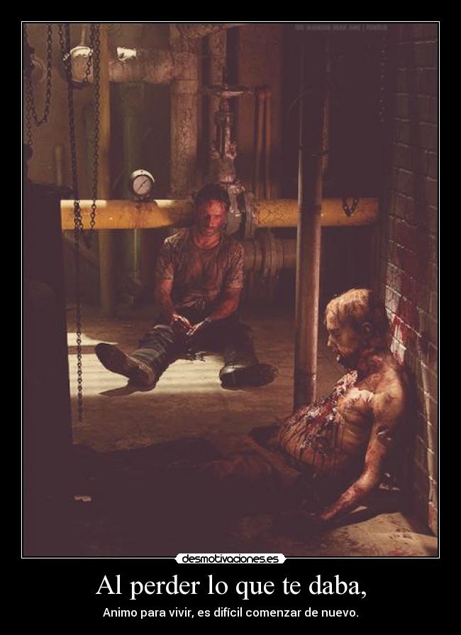 Al perder lo que te daba, - Animo para vivir, es difícil comenzar de nuevo.