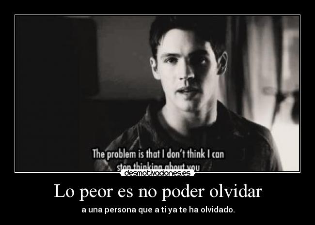 Lo peor es no poder olvidar - a una persona que a ti ya te ha olvidado.