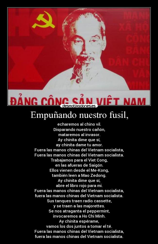 Empuñando nuestro fusil, - echaremos al chino vil.
Disparando nuestro cañón,
mataremos al invasor.
Ay chinita dime que sí,
ay chinita dame tu amor.
Fuera las manos chinas del Vietnam socialista,
Fuera las manos chinas del Vietnam socialista.
Trabajamos para el Viet Cong,
en las afueras de Saigón.
Ellos vienen desde el Me-Kong,
también leen a Mao Zedong.
Ay chinita dime que sí,
abre el libro rojo para mi.
Fuera las manos chinas del Vietnam socialista,
fuera las manos chinas del Vietnam socialista.
Sus tanques traen radio cassette,
y se traen a las majorettes.
Se nos atraganta el peppermint,
invocaremos a Ho Chi Minh.
Ay chinita espérame,
vamos los dos juntos a tomar el té.
Fuera las manos chinas del Vietnam socialista,
fuera las manos chinas del Vietnam socialista.