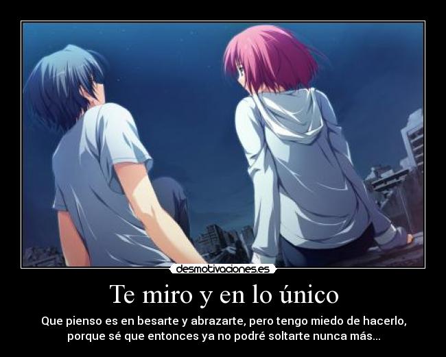 Te miro y en lo único - Que pienso es en besarte y abrazarte, pero tengo miedo de hacerlo,
porque sé que entonces ya no podré soltarte nunca más...