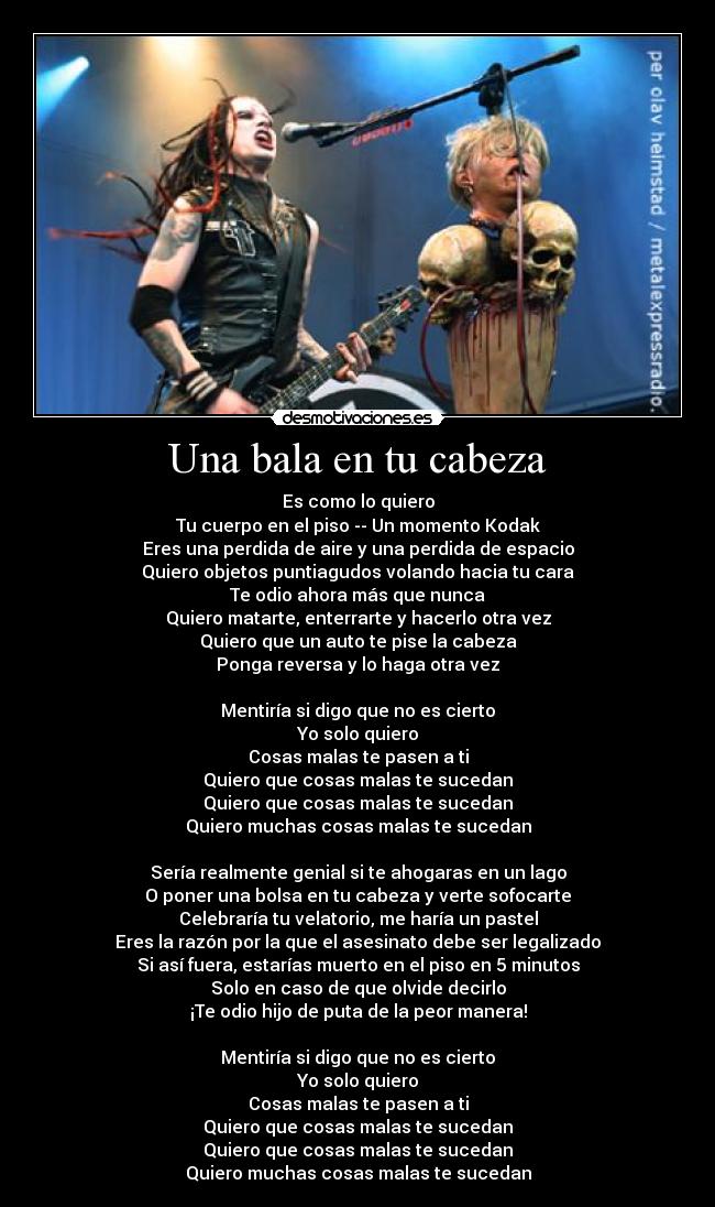 Una bala en tu cabeza - Es como lo quiero
Tu cuerpo en el piso -- Un momento Kodak
Eres una perdida de aire y una perdida de espacio
Quiero objetos puntiagudos volando hacia tu cara
Te odio ahora más que nunca
Quiero matarte, enterrarte y hacerlo otra vez
Quiero que un auto te pise la cabeza
Ponga reversa y lo haga otra vez
Mentiría si digo que no es cierto
Yo solo quiero
Cosas malas te pasen a ti
Quiero que cosas malas te sucedan
Quiero que cosas malas te sucedan
Quiero muchas cosas malas te sucedan
Sería realmente genial si te ahogaras en un lago
O poner una bolsa en tu cabeza y verte sofocarte
Celebraría tu velatorio, me haría un pastel
Eres la razón por la que el asesinato debe ser legalizado
Si así fuera, estarías muerto en el piso en 5 minutos
Solo en caso de que olvide decirlo
¡Te odio hijo de puta de la peor manera!
Mentiría si digo que no es cierto
Yo solo quiero
Cosas malas te pasen a ti
Quiero que cosas malas te sucedan
Quiero que cosas malas te sucedan
Quiero muchas cosas malas te sucedan