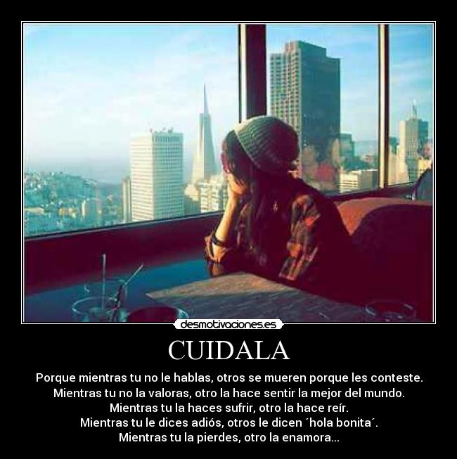 CUIDALA - Porque mientras tu no le hablas, otros se mueren porque les conteste.
Mientras tu no la valoras, otro la hace sentir la mejor del mundo.
Mientras tu la haces sufrir, otro la hace reír.
Mientras tu le dices adiós, otros le dicen ´hola bonita´.
Mientras tu la pierdes, otro la enamora...