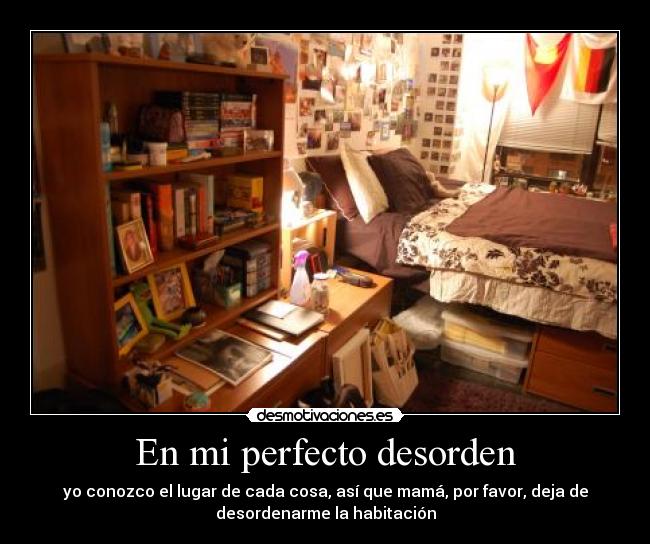 En mi perfecto desorden - yo conozco el lugar de cada cosa, así que mamá, por favor, deja de
desordenarme la habitación