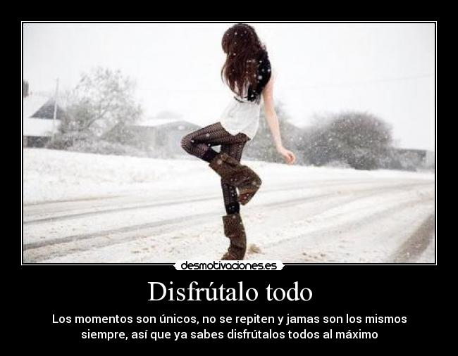 Disfrútalo todo - Los momentos son únicos, no se repiten y jamas son los mismos
siempre, así que ya sabes disfrútalos todos al máximo