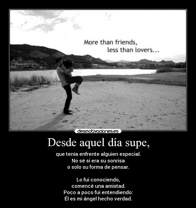 Desde aquel día supe, - que tenía enfrente alguien especial.
No sé si era su sonrisa
o solo su forma de pensar.
Lo fui conociendo,
comencé una amistad.
Poco a poco fui entendiendo:
Él es mi ángel hecho verdad.