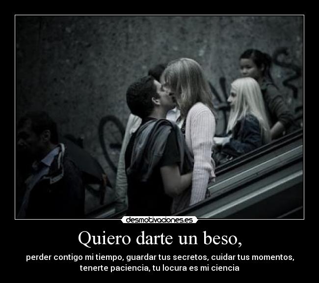 Quiero darte un beso, - perder contigo mi tiempo, guardar tus secretos, cuidar tus momentos,
tenerte paciencia, tu locura es mi ciencia
