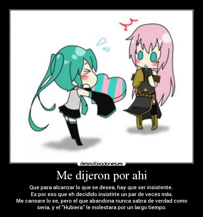 Me dijeron por ahi - Que para alcanzar lo que se desea, hay que ser insistente.
Es por eso que eh decidido insistirte un par de veces más.
Me cansare lo se, pero el que abandona nunca sabra de verdad como
seria, y el Hubiera le molestara por un largo tiempo.