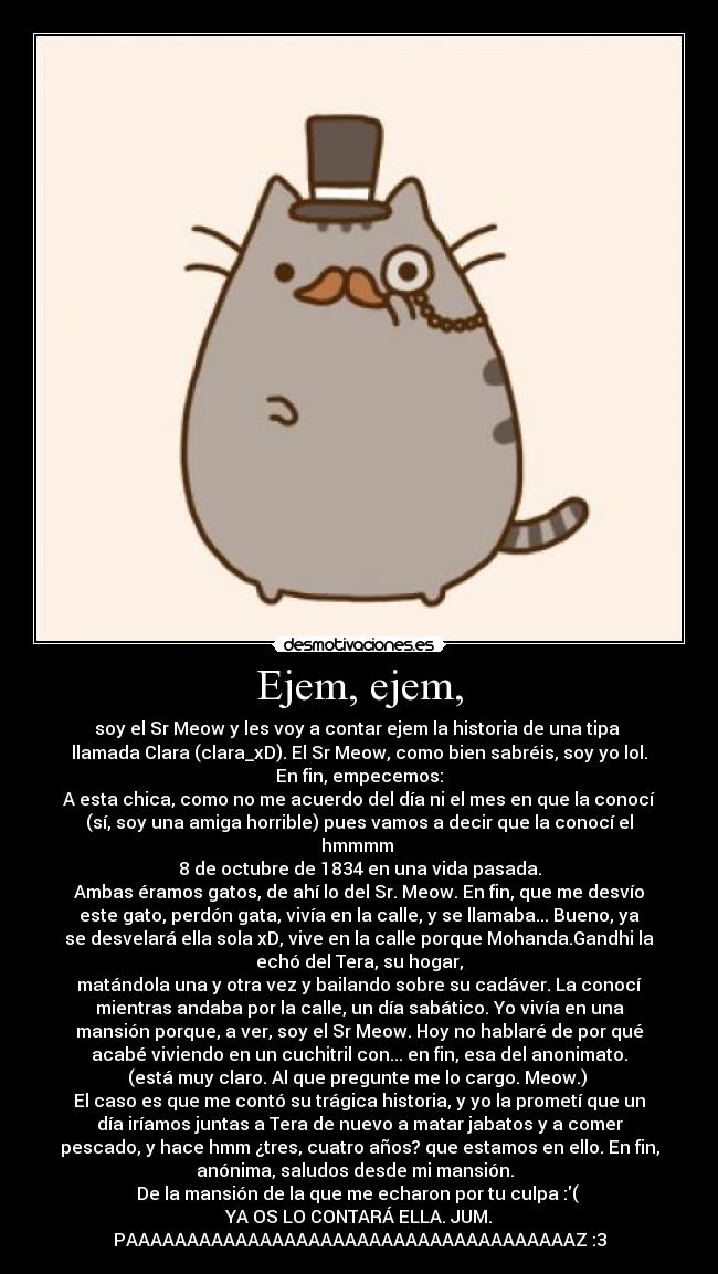 Ejem, ejem, - soy el Sr Meow y les voy a contar ejem la historia de una tipa 
llamada Clara (clara_xD). El Sr Meow, como bien sabréis, soy yo lol.
En fin, empecemos:
A esta chica, como no me acuerdo del día ni el mes en que la conocí
(sí, soy una amiga horrible) pues vamos a decir que la conocí el
hmmmm 
8 de octubre de 1834 en una vida pasada.
Ambas éramos gatos, de ahí lo del Sr. Meow. En fin, que me desvío
este gato, perdón gata, vivía en la calle, y se llamaba... Bueno, ya
se desvelará ella sola xD, vive en la calle porque Mohanda.Gandhi la
echó del Tera, su hogar,
matándola una y otra vez y bailando sobre su cadáver. La conocí
mientras andaba por la calle, un día sabático. Yo vivía en una
mansión porque, a ver, soy el Sr Meow. Hoy no hablaré de por qué
acabé viviendo en un cuchitril con... en fin, esa del anonimato.
(está muy claro. Al que pregunte me lo cargo. Meow.) 
El caso es que me contó su trágica historia, y yo la prometí que un
día iríamos juntas a Tera de nuevo a matar jabatos y a comer
pescado, y hace hmm ¿tres, cuatro años? que estamos en ello. En fin,
anónima, saludos desde mi mansión.  
De la mansión de la que me echaron por tu culpa :( 
YA OS LO CONTARÁ ELLA. JUM.
PAAAAAAAAAAAAAAAAAAAAAAAAAAAAAAAAAAAAAZ :3