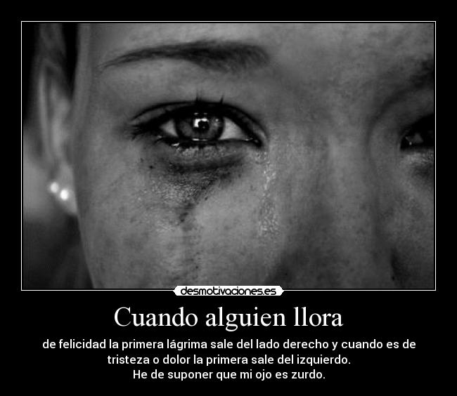 Cuando alguien llora - de felicidad la primera lágrima sale del lado derecho y cuando es de
tristeza o dolor la primera sale del izquierdo.
He de suponer que mi ojo es zurdo.