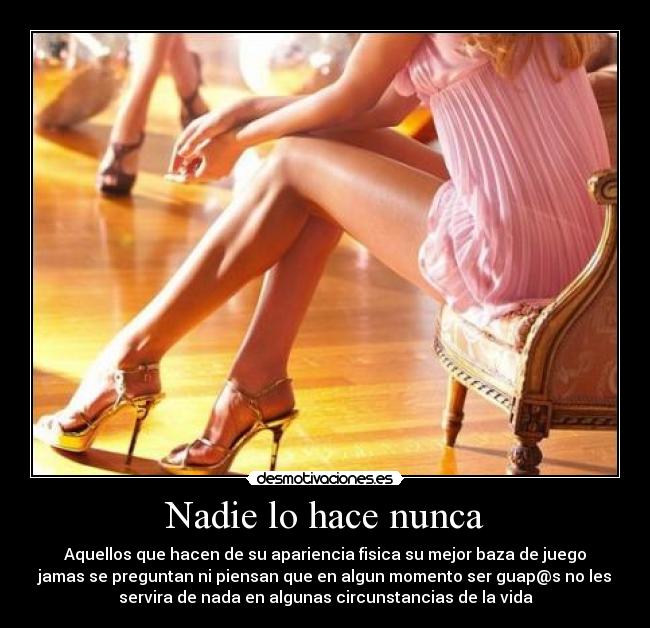 Nadie lo hace nunca - Aquellos que hacen de su apariencia fisica su mejor baza de juego
jamas se preguntan ni piensan que en algun momento ser guap@s no les
servira de nada en algunas circunstancias de la vida
