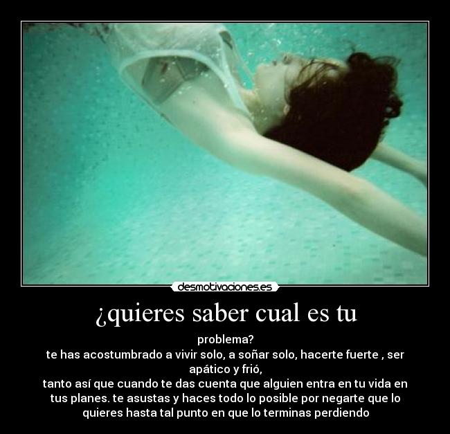 ¿quieres saber cual es tu - problema?
te has acostumbrado a vivir solo, a soñar solo, hacerte fuerte , ser
apático y frió,
tanto así que cuando te das cuenta que alguien entra en tu vida en
tus planes. te asustas y haces todo lo posible por negarte que lo
quieres hasta tal punto en que lo terminas perdiendo