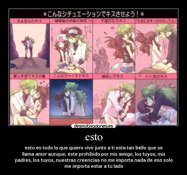 esto - esto es todo lo que quiero vivir junto a ti esta tan bello que se
llama amor aunque, este prohibido por mis amigo, los tuyos, mis
padres, los tuyos, nuestras creencias no me importa nada de eso solo
me importa estar a tu lado