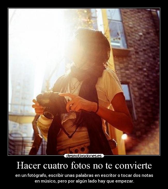Hacer cuatro fotos no te convierte - en un fotógrafo, escribir unas palabras en escritor o tocar dos notas
en músico, pero por algún lado hay que empezar.