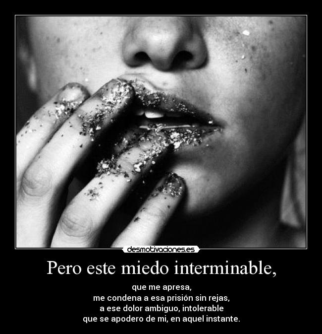 Pero este miedo interminable, - que me apresa,
me condena a esa prisión sin rejas,
a ese dolor ambiguo, intolerable
que se apodero de mi, en aquel instante.