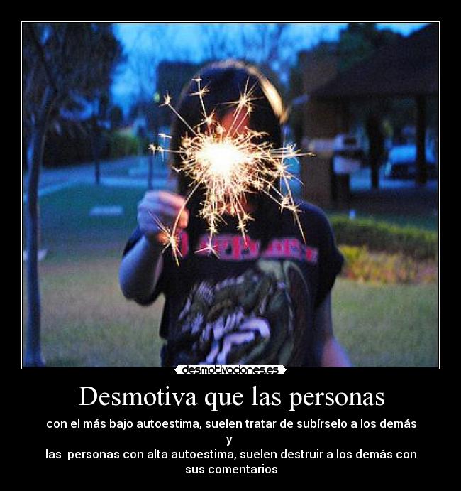 Desmotiva que las personas - con el más bajo autoestima, suelen tratar de subírselo a los demás y
las personas con alta autoestima, suelen destruir a los demás con sus comentarios