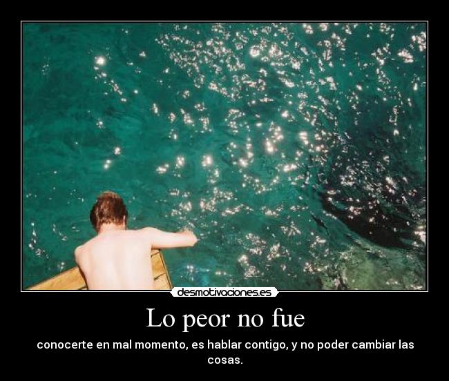 Lo peor no fue - conocerte en mal momento, es hablar contigo, y no poder cambiar las cosas.