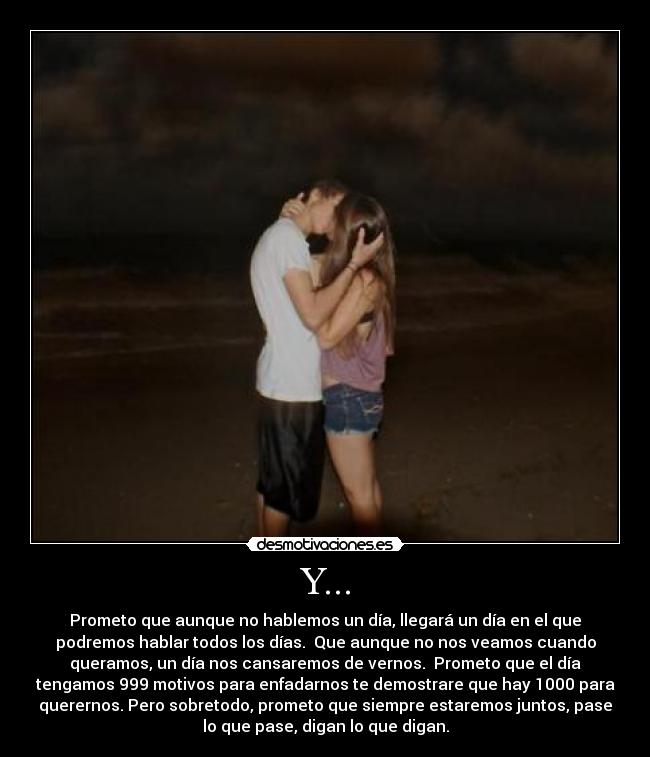 Y... - Prometo que aunque no hablemos un día, llegará un día en el que
podremos hablar todos los días. Que aunque no nos veamos cuando
queramos, un día nos cansaremos de vernos. Prometo que el día
tengamos 999 motivos para enfadarnos te demostrare que hay 1000 para
querernos. Pero sobretodo, prometo que siempre estaremos juntos, pase
lo que pase, digan lo que digan.