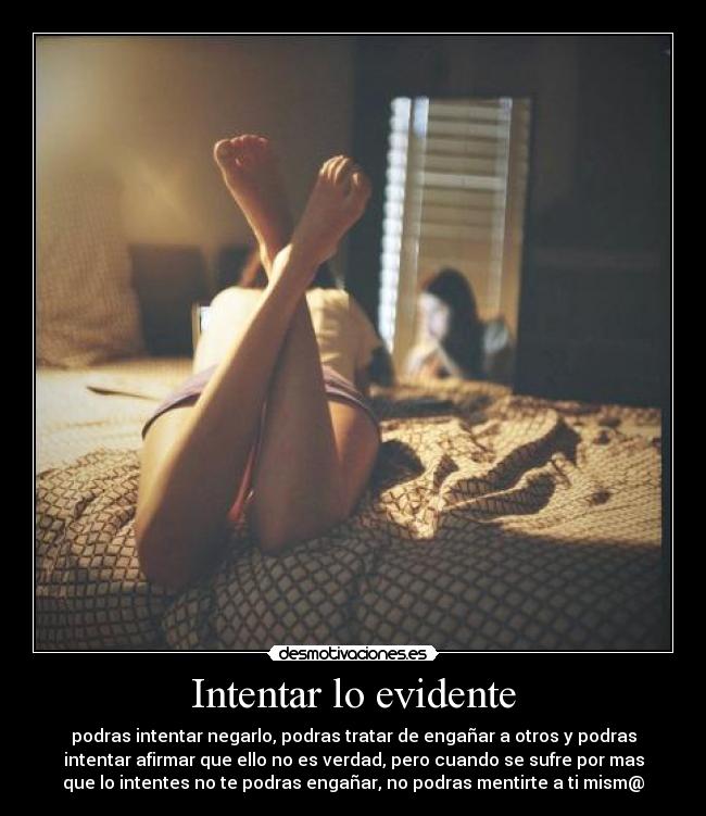 Intentar lo evidente - podras intentar negarlo, podras tratar de engañar a otros y podras
intentar afirmar que ello no es verdad, pero cuando se sufre por mas
que lo intentes no te podras engañar, no podras mentirte a ti mism@