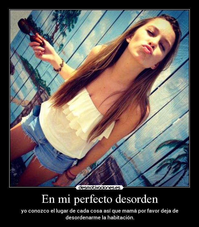 En mi perfecto desorden - yo conozco el lugar de cada cosa así que mamá por favor deja de
desordenarme la habitación.