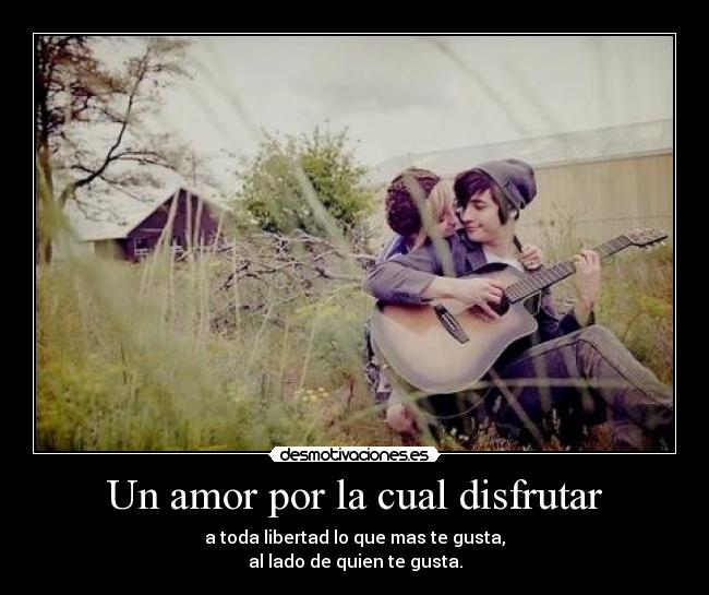 Un amor por la cual disfrutar - a toda libertad lo que mas te gusta,
al lado de quien te gusta.