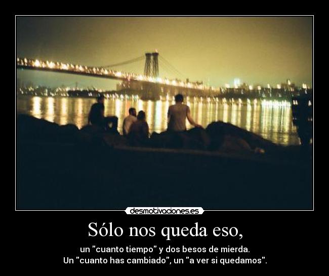 Sólo nos queda eso, - un cuanto tiempo y dos besos de mierda.
Un cuanto has cambiado, un a ver si quedamos.