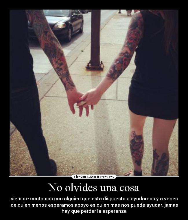 No olvides una cosa - siempre contamos con alguien que esta dispuesto a ayudarnos y a veces
de quien menos esperamos apoyo es quien mas nos puede ayudar, jamas
hay que perder la esperanza