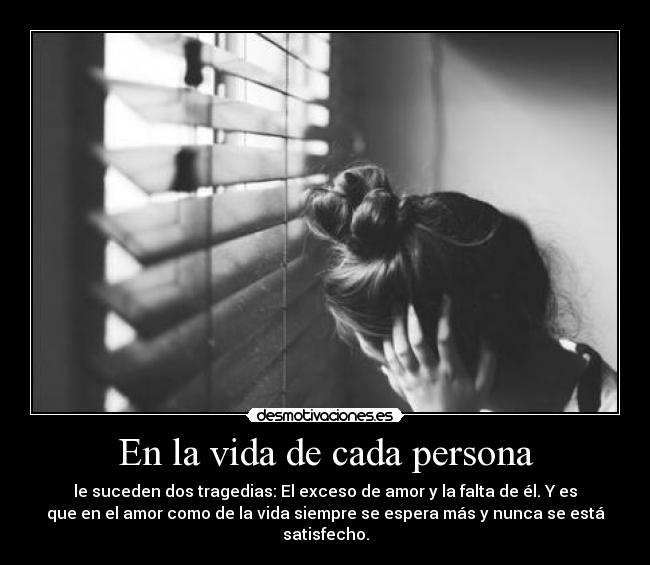 En la vida de cada persona - le suceden dos tragedias: El exceso de amor y la falta de él. Y es
que en el amor como de la vida siempre se espera más y nunca se está
satisfecho.