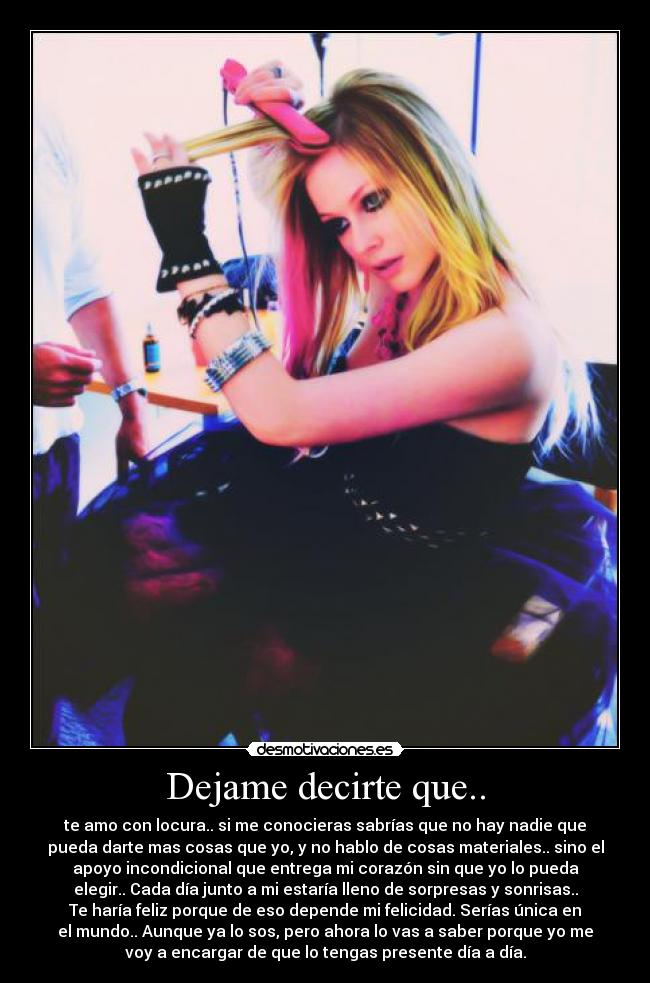 Dejame decirte que.. - te amo con locura.. si me conocieras sabrías que no hay nadie que
pueda darte mas cosas que yo, y no hablo de cosas materiales.. sino el
apoyo incondicional que entrega mi corazón sin que yo lo pueda
elegir.. Cada día junto a mi estaría lleno de sorpresas y sonrisas..
Te haría feliz porque de eso depende mi felicidad. Serías única en
el mundo.. Aunque ya lo sos, pero ahora lo vas a saber porque yo me
voy a encargar de que lo tengas presente día a día.