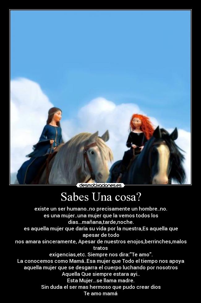 Sabes Una cosa? - existe un ser humano..no precisamente un hombre..no.
es una mujer..una mujer que la vemos todos los dias...mañana,tarde,noche.
es aquella mujer que daria su vida por la nuestra,Es aquella que apesar de todo
nos amara sinceramente, Apesar de nuestros enojos,berrinches,malos tratos
exigencias,etc. Siempre nos dira:Te amo.
La conocemos como Mamá..Esa mujer que Todo el tiempo nos apoya
aquella mujer que se desgarra el cuerpo luchando por nosotros
Aquella Que siempre estara ayi..
Esta Mujer...se llama madre.
Sin duda el ser mas hermoso que pudo crear dios
Te amo mamá