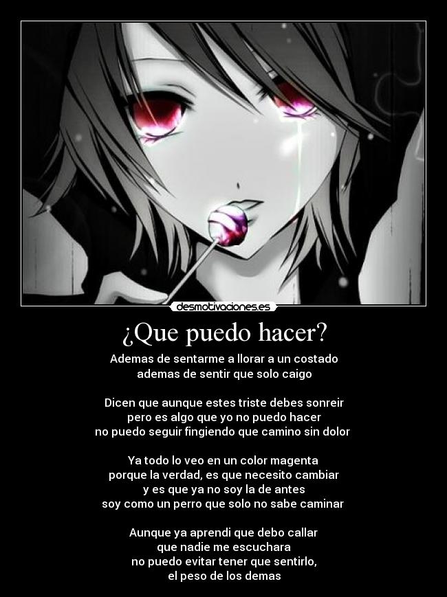 ¿Que puedo hacer? - Ademas de sentarme a llorar a un costado
ademas de sentir que solo caigo

Dicen que aunque estes triste debes sonreir
pero es algo que yo no puedo hacer
no puedo seguir fingiendo que camino sin dolor 

Ya todo lo veo en un color magenta
porque la verdad, es que necesito cambiar
y es que ya no soy la de antes
soy como un perro que solo no sabe caminar 

Aunque ya aprendi que debo callar
que nadie me escuchara
no puedo evitar tener que sentirlo,
el peso de los demas