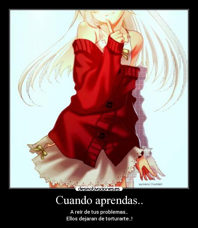 Cuando aprendas.. - A reír de tus problemas..
Ellos dejaran de torturarte..!
