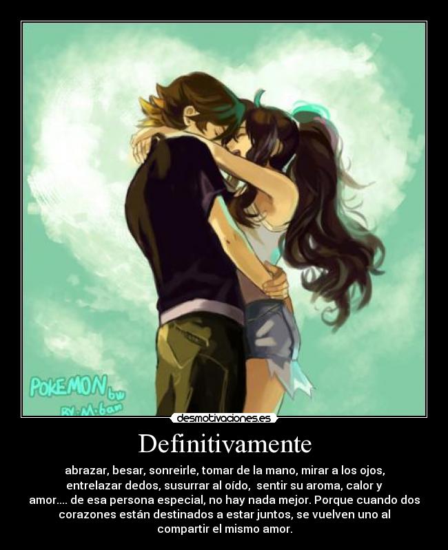 Definitivamente - abrazar, besar, sonreirle, tomar de la mano, mirar a los ojos,
entrelazar dedos, susurrar al oído, sentir su aroma, calor y
amor.... de esa persona especial, no hay nada mejor. Porque cuando dos
corazones están destinados a estar juntos, se vuelven uno al
compartir el mismo amor.