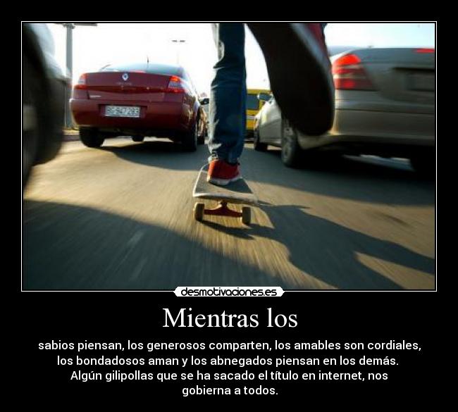 Mientras los - sabios piensan, los generosos comparten, los amables son cordiales,
los bondadosos aman y los abnegados piensan en los demás.
Algún gilipollas que se ha sacado el título en internet, nos
gobierna a todos.