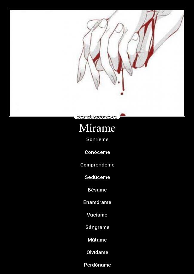 Mírame - Sonríeme
Conóceme
Compréndeme
Sedúceme
Bésame
Enamórame
Vacíame
Sángrame
Mátame
Olvídame
Perdóname