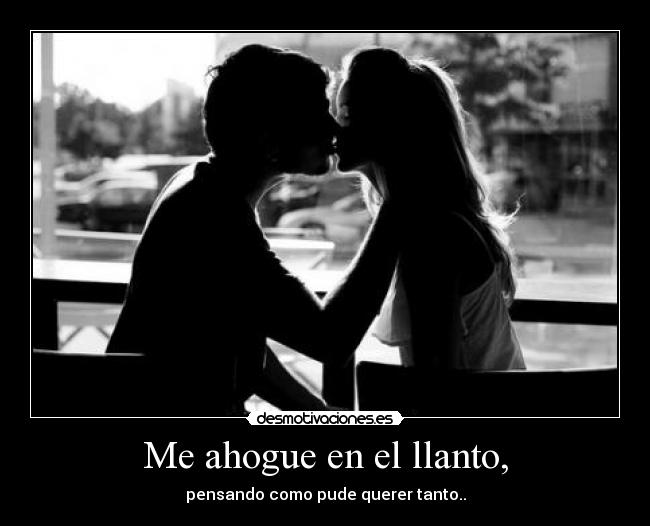 Me ahogue en el llanto, - pensando como pude querer tanto..