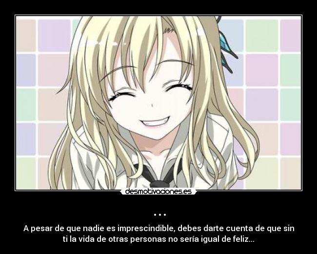 ... - A pesar de que nadie es imprescindible, debes darte cuenta de que sin
ti la vida de otras personas no sería igual de feliz...