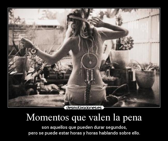 Momentos que valen la pena - son aquellos que pueden durar segundos,
pero se puede estar horas y horas hablando sobre ello.