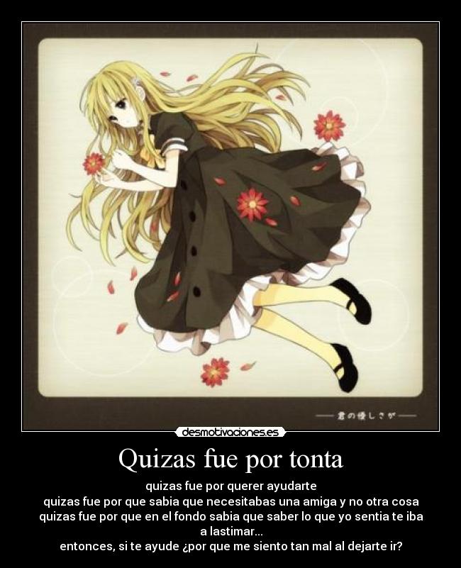 Quizas fue por tonta - quizas fue por querer ayudarte
quizas fue por que sabia que necesitabas una amiga y no otra cosa
quizas fue por que en el fondo sabia que saber lo que yo sentia te iba a lastimar...
entonces, si te ayude ¿por que me siento tan mal al dejarte ir?