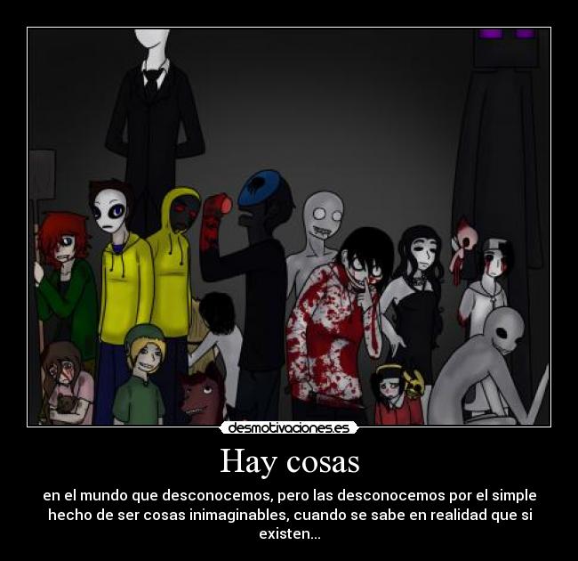 Hay cosas - en el mundo que desconocemos, pero las desconocemos por el simple
hecho de ser cosas inimaginables, cuando se sabe en realidad que si
existen...