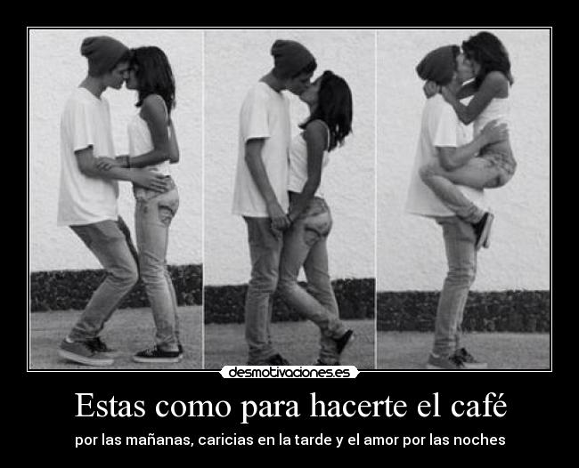 Estas como para hacerte el café - por las mañanas, caricias en la tarde y el amor por las noches