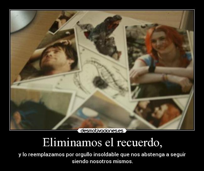 Eliminamos el recuerdo, - y lo reemplazamos por orgullo insoldable que nos abstenga a seguir
siendo nosotros mismos.