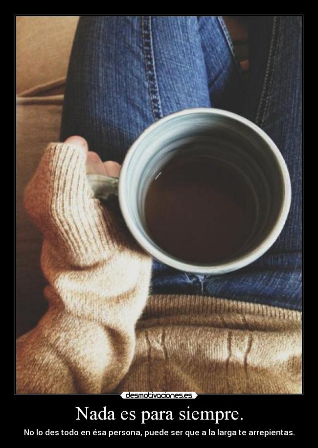 Nada es para siempre. - No lo des todo en ésa persona, puede ser que a la larga te arrepientas.