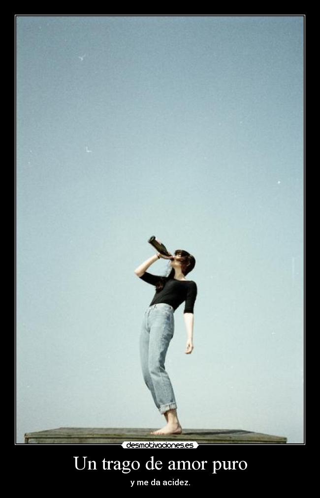 Un trago de amor puro - y me da acidez.