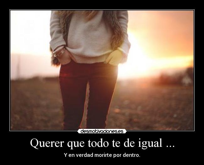 Querer que todo te de igual ... - Y en verdad morirte por dentro.