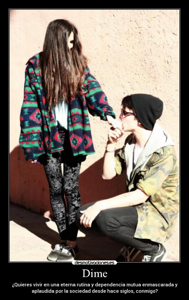 Dime - ¿Quieres vivir en una eterna rutina y dependencia mutua enmascarada y
aplaudida por la sociedad desde hace siglos, conmigo?